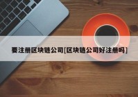 要注册区块链公司[区块链公司好注册吗]