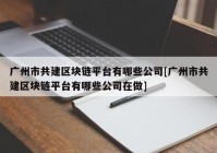 广州市共建区块链平台有哪些公司[广州市共建区块链平台有哪些公司在做]